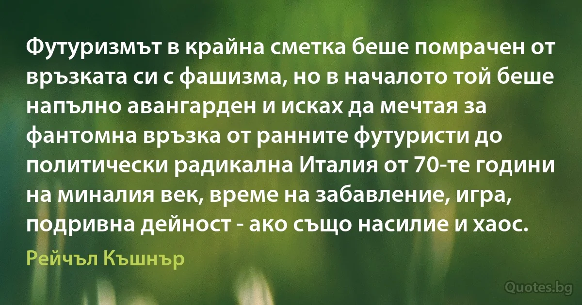 Футуризмът в крайна сметка беше помрачен от връзката си с фашизма, но в началото той беше напълно авангарден и исках да мечтая за фантомна връзка от ранните футуристи до политически радикална Италия от 70-те години на миналия век, време на забавление, игра, подривна дейност - ако също насилие и хаос. (Рейчъл Къшнър)