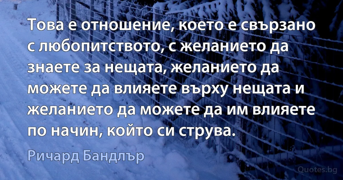 Това е отношение, което е свързано с любопитството, с желанието да знаете за нещата, желанието да можете да влияете върху нещата и желанието да можете да им влияете по начин, който си струва. (Ричард Бандлър)