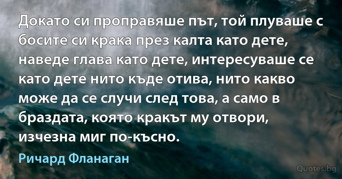 Докато си проправяше път, той плуваше с босите си крака през калта като дете, наведе глава като дете, интересуваше се като дете нито къде отива, нито какво може да се случи след това, а само в браздата, която кракът му отвори, изчезна миг по-късно. (Ричард Фланаган)