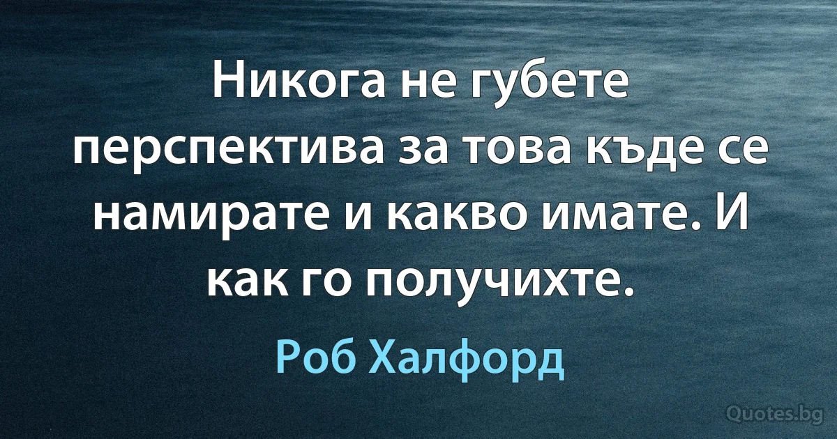 Никога не губете перспектива за това къде се намирате и какво имате. И как го получихте. (Роб Халфорд)