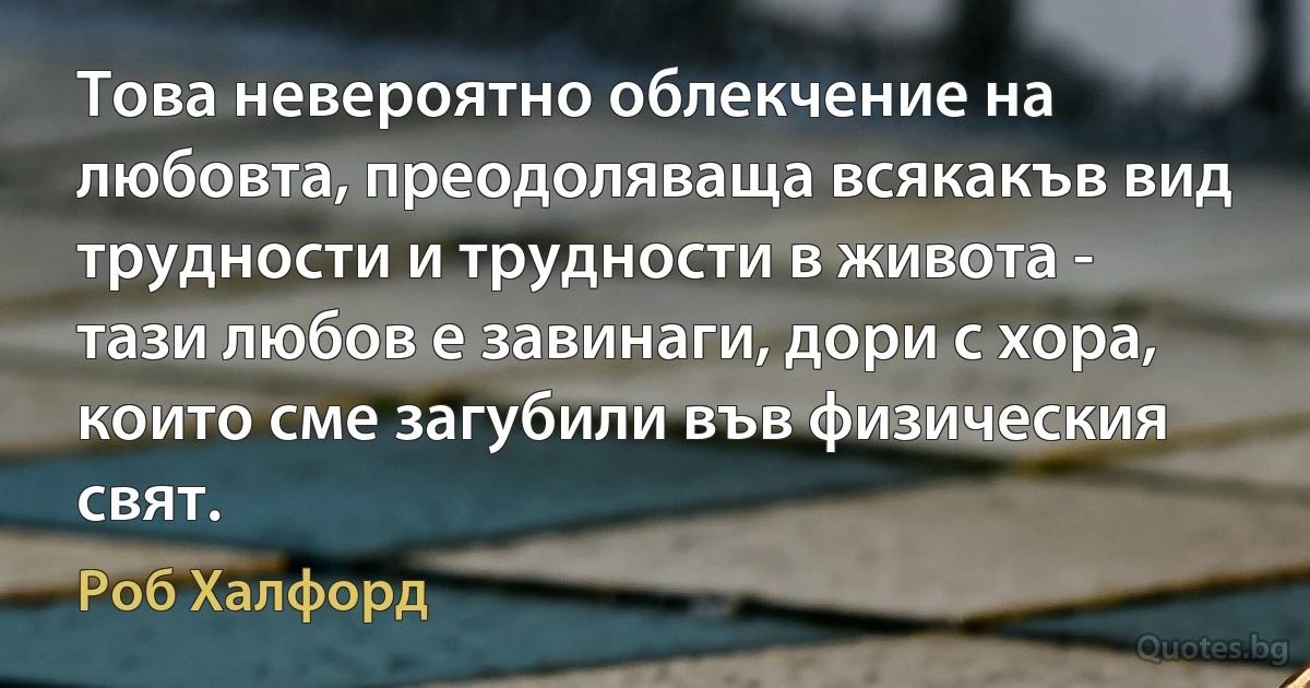 Това невероятно облекчение на любовта, преодоляваща всякакъв вид трудности и трудности в живота - тази любов е завинаги, дори с хора, които сме загубили във физическия свят. (Роб Халфорд)