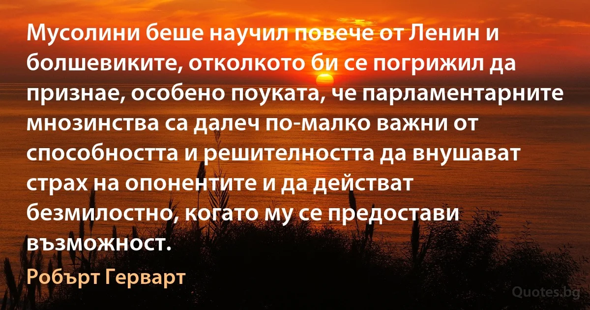 Мусолини беше научил повече от Ленин и болшевиките, отколкото би се погрижил да признае, особено поуката, че парламентарните мнозинства са далеч по-малко важни от способността и решителността да внушават страх на опонентите и да действат безмилостно, когато му се предостави възможност. (Робърт Герварт)