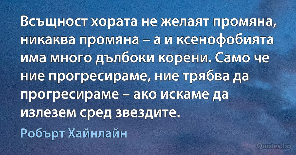 Всъщност хората не желаят промяна, никаква промяна – а и ксенофобията има много дълбоки корени. Само че ние прогресираме, ние трябва да прогресираме – ако искаме да излезем сред звездите. (Робърт Хайнлайн)