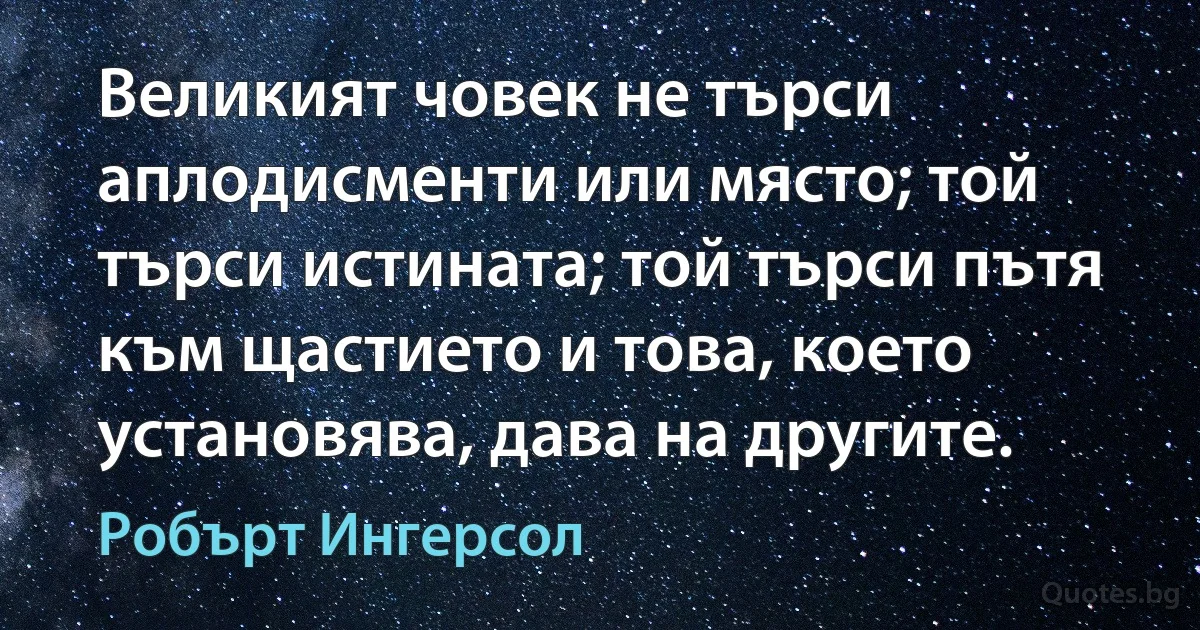 Великият човек не търси аплодисменти или място; той търси истината; той търси пътя към щастието и това, което установява, дава на другите. (Робърт Ингерсол)