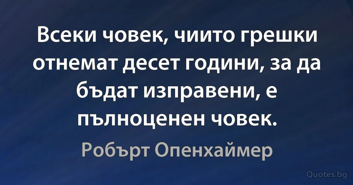 Всеки човек, чиито грешки отнемат десет години, за да бъдат изправени, е пълноценен човек. (Робърт Опенхаймер)