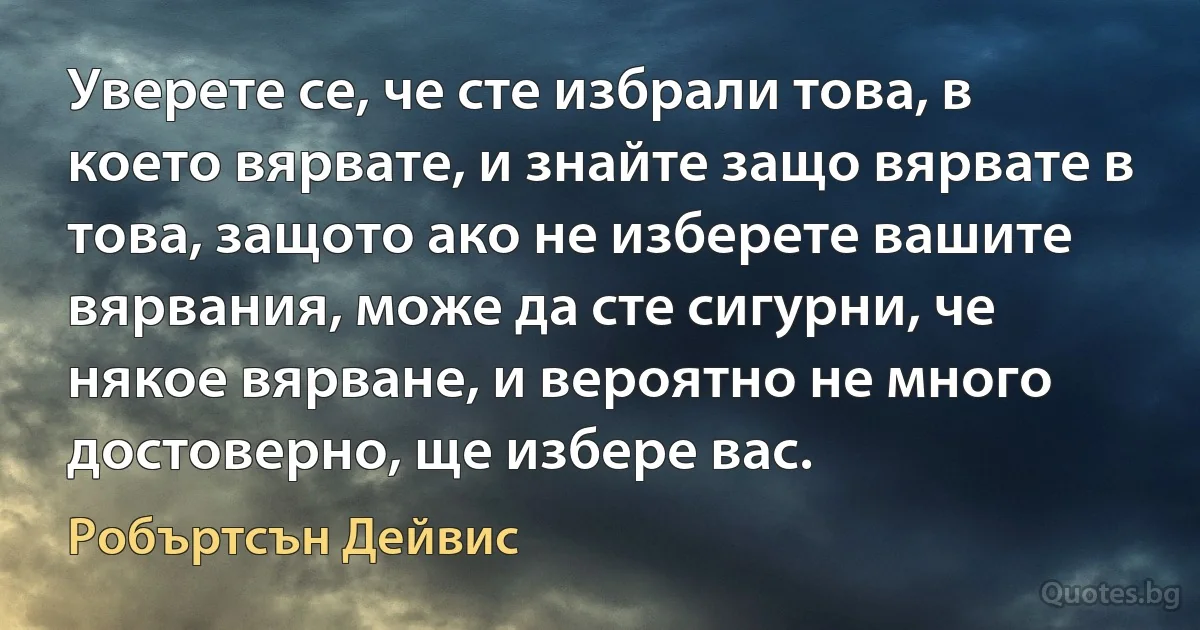 Уверете се, че сте избрали това, в което вярвате, и знайте защо вярвате в това, защото ако не изберете вашите вярвания, може да сте сигурни, че някое вярване, и вероятно не много достоверно, ще избере вас. (Робъртсън Дейвис)