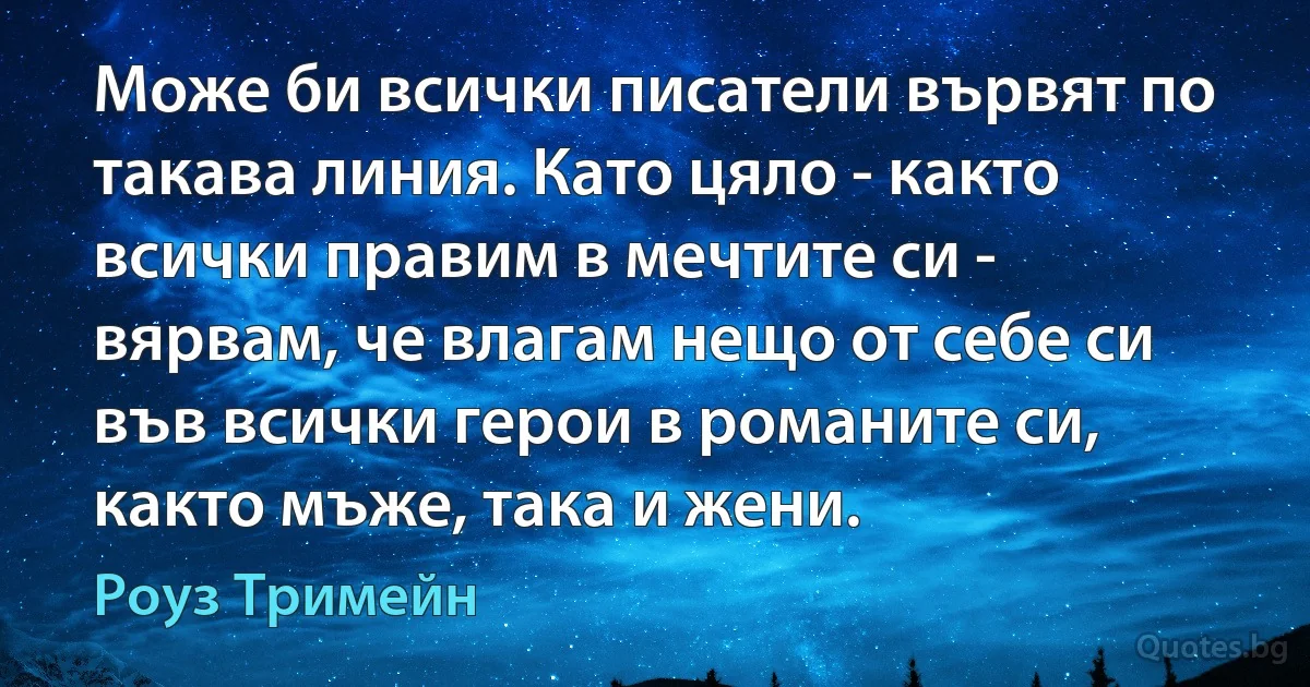 Може би всички писатели вървят по такава линия. Като цяло - както всички правим в мечтите си - вярвам, че влагам нещо от себе си във всички герои в романите си, както мъже, така и жени. (Роуз Тримейн)