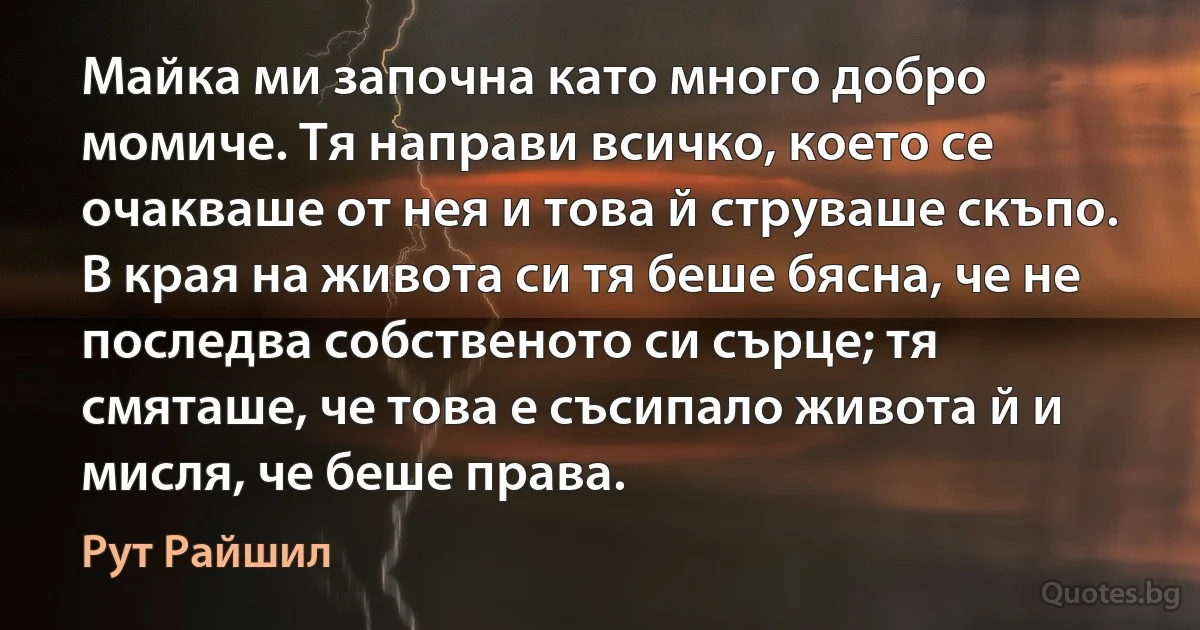 Майка ми започна като много добро момиче. Тя направи всичко, което се очакваше от нея и това й струваше скъпо. В края на живота си тя беше бясна, че не последва собственото си сърце; тя смяташе, че това е съсипало живота й и мисля, че беше права. (Рут Райшил)