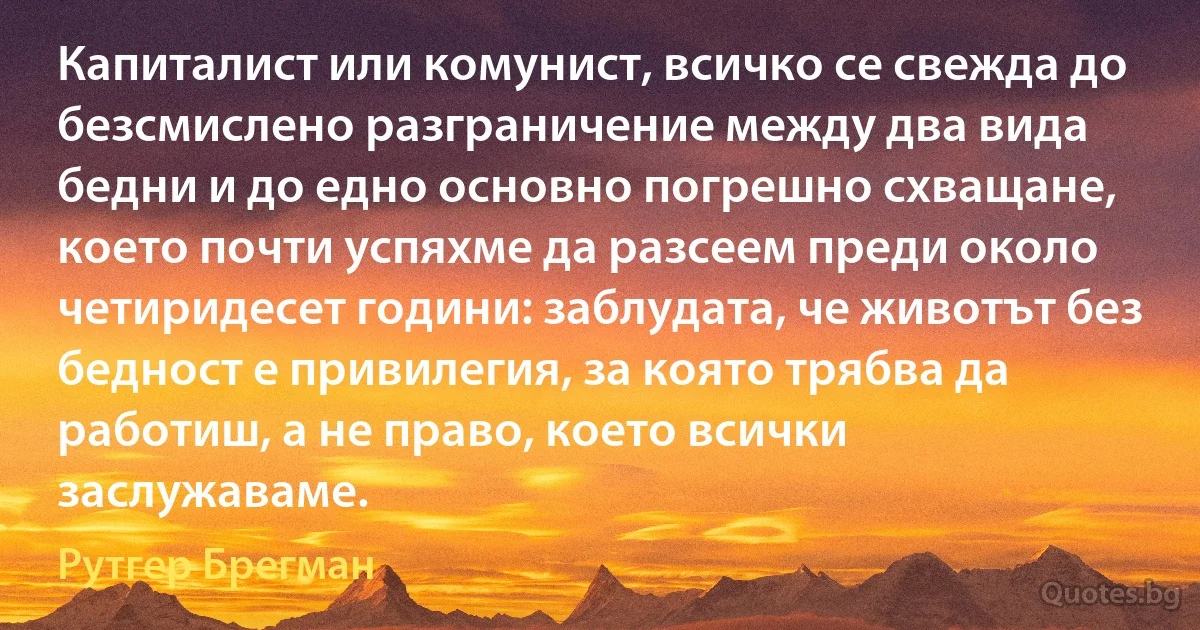 Капиталист или комунист, всичко се свежда до безсмислено разграничение между два вида бедни и до едно основно погрешно схващане, което почти успяхме да разсеем преди около четиридесет години: заблудата, че животът без бедност е привилегия, за която трябва да работиш, а не право, което всички заслужаваме. (Рутгер Брегман)