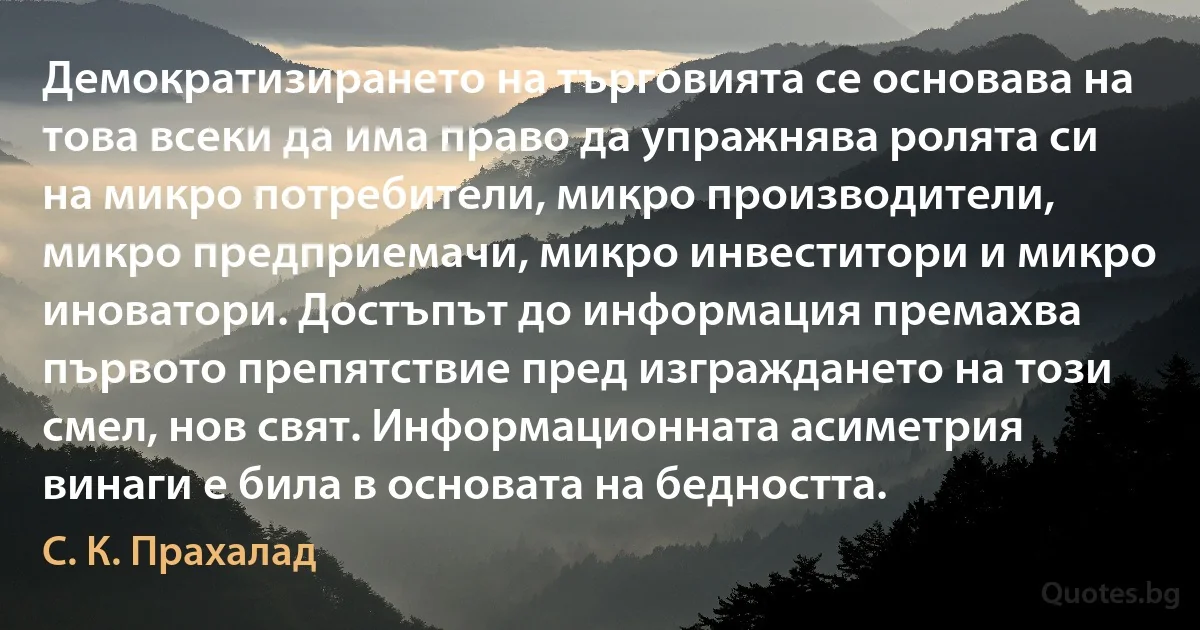 Демократизирането на търговията се основава на това всеки да има право да упражнява ролята си на микро потребители, микро производители, микро предприемачи, микро инвеститори и микро иноватори. Достъпът до информация премахва първото препятствие пред изграждането на този смел, нов свят. Информационната асиметрия винаги е била в основата на бедността. (С. К. Прахалад)