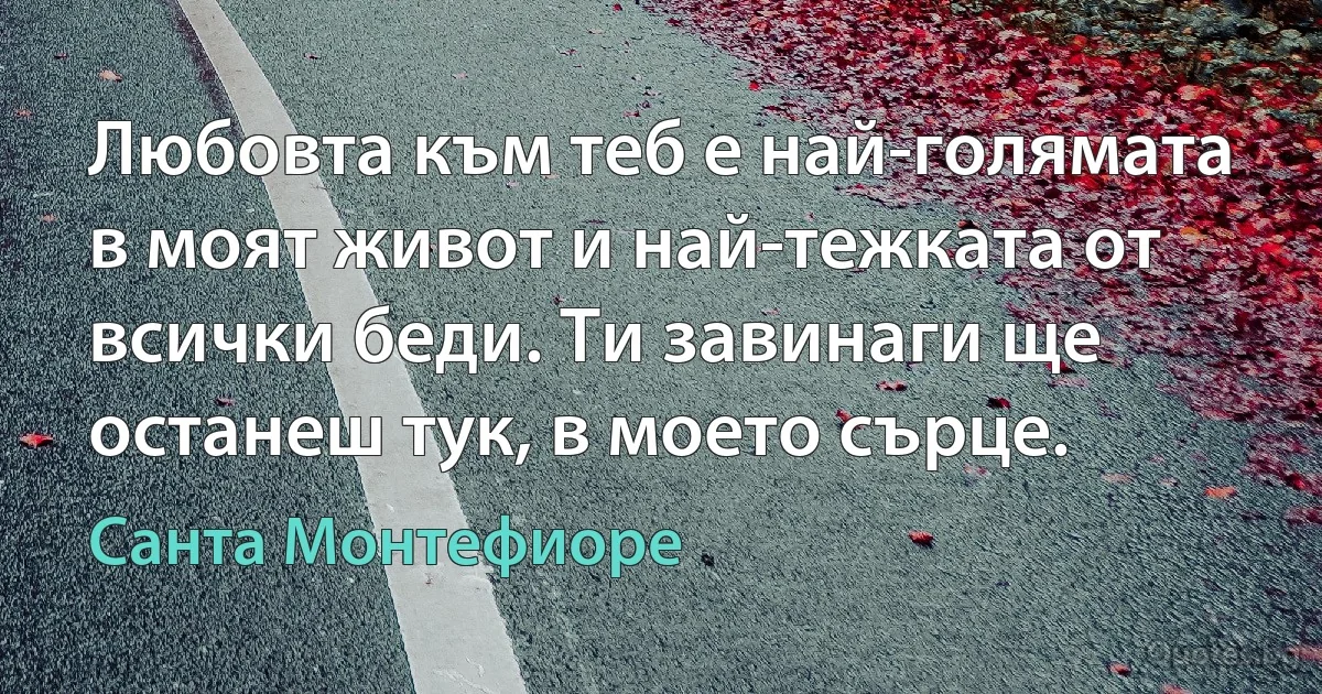 Любовта към теб е най-голямата в моят живот и най-тежката от всички беди. Ти завинаги ще останеш тук, в моето сърце. (Санта Монтефиоре)