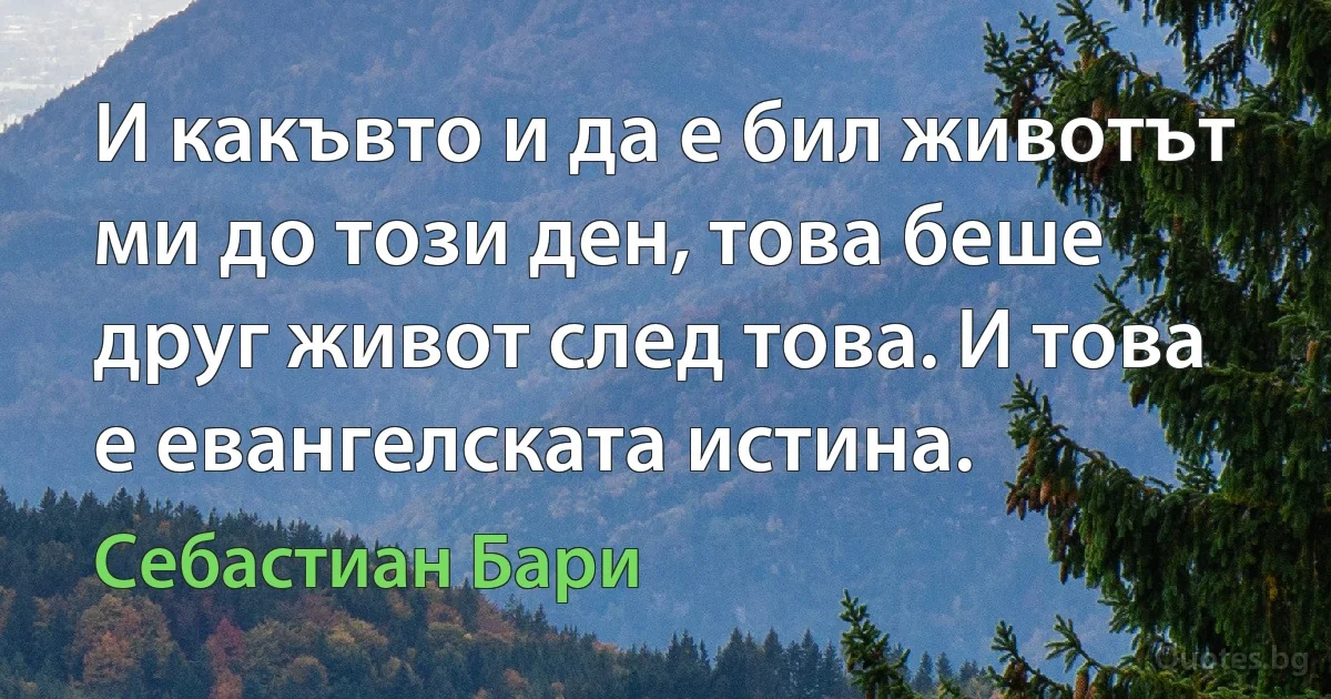 И какъвто и да е бил животът ми до този ден, това беше друг живот след това. И това е евангелската истина. (Себастиан Бари)