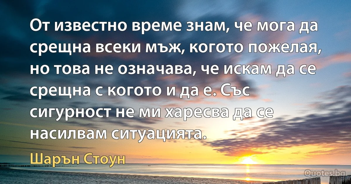 От известно време знам, че мога да срещна всеки мъж, когото пожелая, но това не означава, че искам да се срещна с когото и да е. Със сигурност не ми харесва да се насилвам ситуацията. (Шарън Стоун)