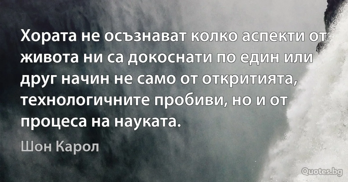 Хората не осъзнават колко аспекти от живота ни са докоснати по един или друг начин не само от откритията, технологичните пробиви, но и от процеса на науката. (Шон Карол)