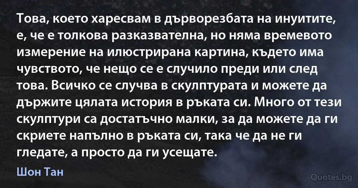 Това, което харесвам в дърворезбата на инуитите, е, че е толкова разказвателна, но няма времевото измерение на илюстрирана картина, където има чувството, че нещо се е случило преди или след това. Всичко се случва в скулптурата и можете да държите цялата история в ръката си. Много от тези скулптури са достатъчно малки, за да можете да ги скриете напълно в ръката си, така че да не ги гледате, а просто да ги усещате. (Шон Тан)