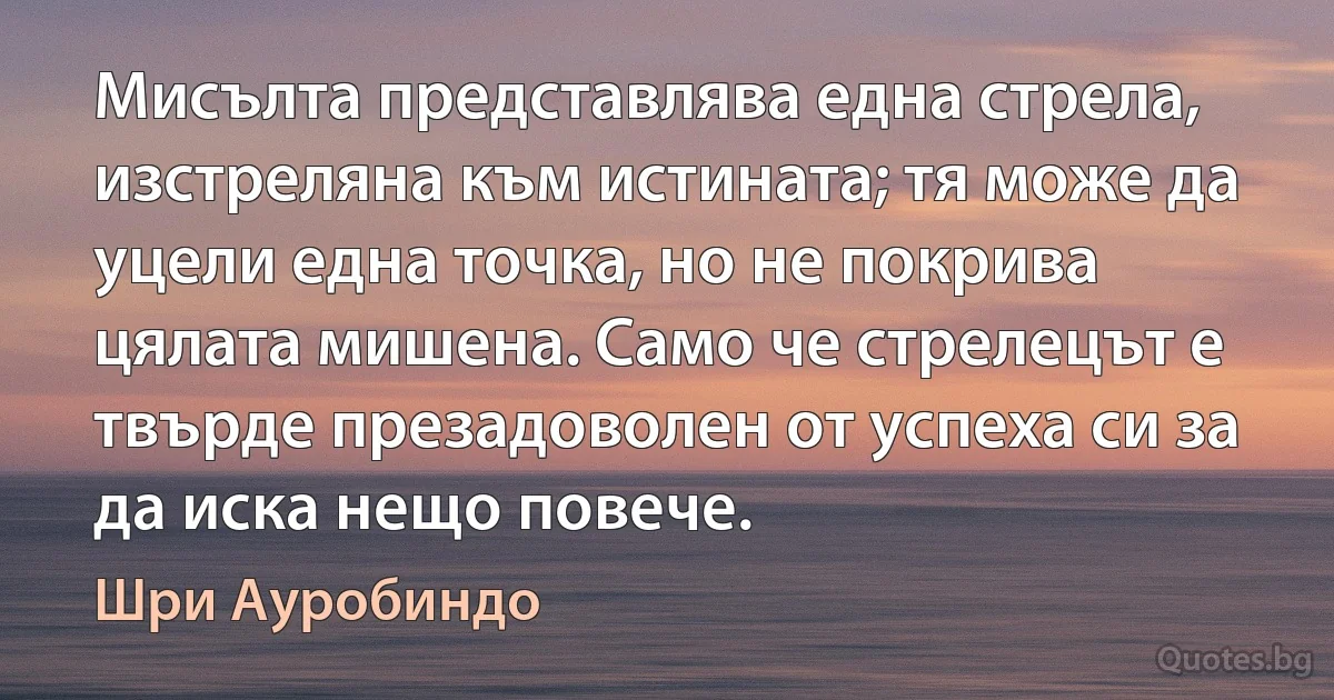 Мисълта представлява една стрела, изстреляна към истината; тя може да уцели една точка, но не покрива цялата мишена. Само че стрелецът е твърде презадоволен от успеха си за да иска нещо повече. (Шри Ауробиндо)