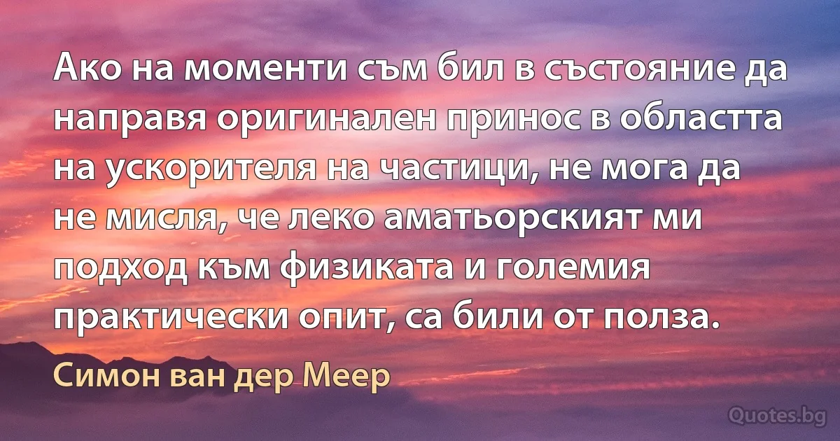 Ако на моменти съм бил в състояние да направя оригинален принос в областта на ускорителя на частици, не мога да не мисля, че леко аматьорският ми подход към физиката и големия практически опит, са били от полза. (Симон ван дер Меер)