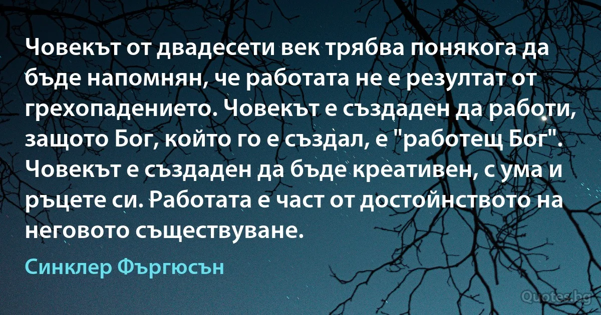 Човекът от двадесети век трябва понякога да бъде напомнян, че работата не е резултат от грехопадението. Човекът е създаден да работи, защото Бог, който го е създал, е "работещ Бог". Човекът е създаден да бъде креативен, с ума и ръцете си. Работата е част от достойнството на неговото съществуване. (Синклер Фъргюсън)