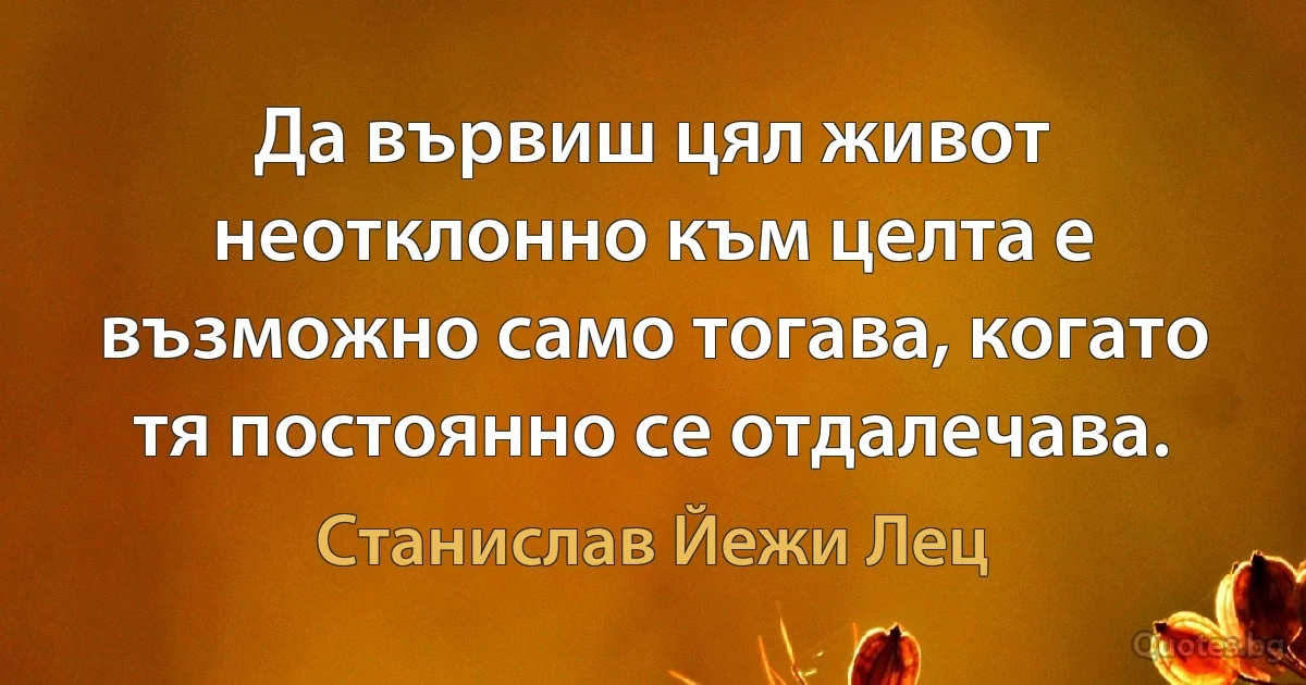 Да вървиш цял живот неотклонно към целта е възможно само тогава, когато тя постоянно се отдалечава. (Станислав Йежи Лец)