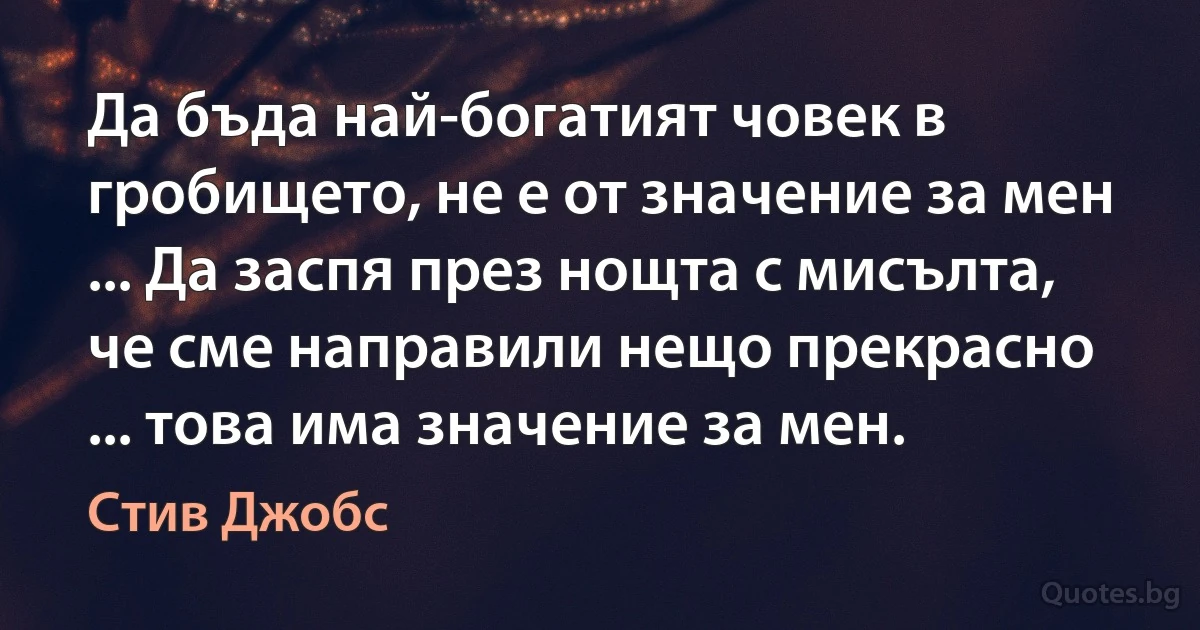 Да бъда най-богатият човек в гробището, не е от значение за мен ... Да заспя през нощта с мисълта, че сме направили нещо прекрасно ... това има значение за мен. (Стив Джобс)