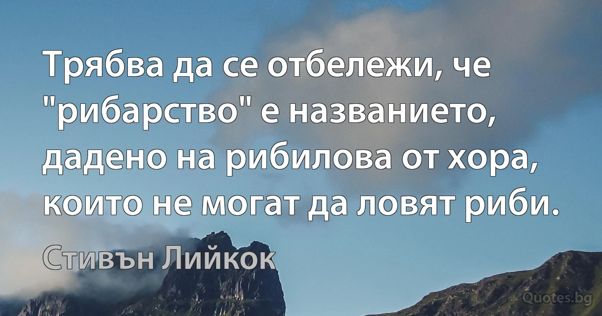 Трябва да се отбележи, че "рибарство" е названието, дадено на рибилова от хора, които не могат да ловят риби. (Стивън Лийкок)