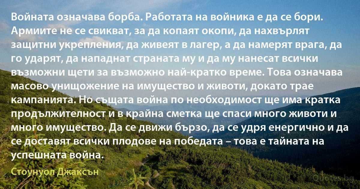 Войната означава борба. Работата на войника е да се бори. Армиите не се свикват, за да копаят окопи, да нахвърлят защитни укрепления, да живеят в лагер, а да намерят врага, да го ударят, да нападнат страната му и да му нанесат всички възможни щети за възможно най-кратко време. Това означава масово унищожение на имущество и животи, докато трае кампанията. Но същата война по необходимост ще има кратка продължителност и в крайна сметка ще спаси много животи и много имущество. Да се движи бързо, да се удря енергично и да се доставят всички плодове на победата – това е тайната на успешната война. (Стоунуол Джаксън)