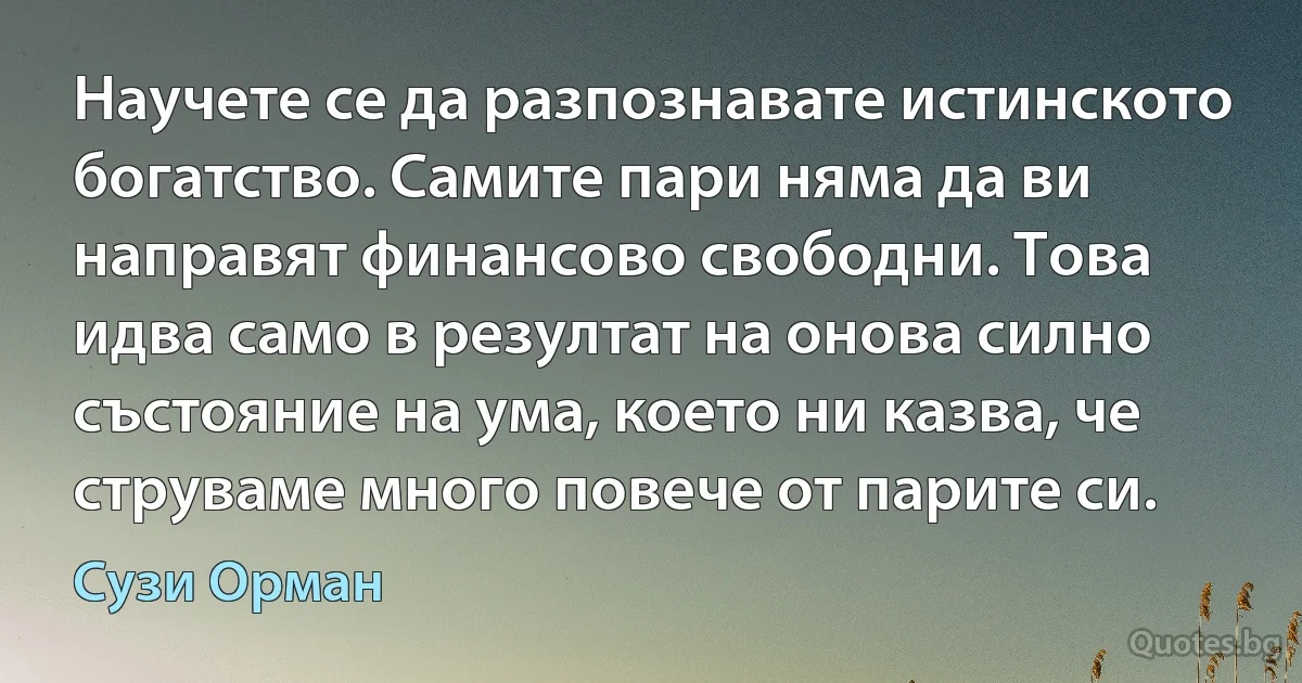 Научете се да разпознавате истинското богатство. Самите пари няма да ви направят финансово свободни. Това идва само в резултат на онова силно състояние на ума, което ни казва, че струваме много повече от парите си. (Сузи Орман)