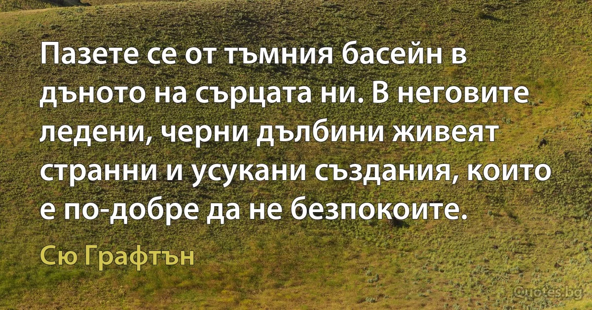 Пазете се от тъмния басейн в дъното на сърцата ни. В неговите ледени, черни дълбини живеят странни и усукани създания, които е по-добре да не безпокоите. (Сю Графтън)