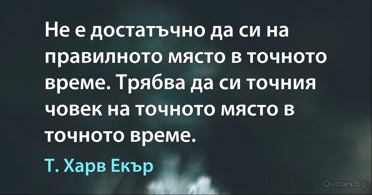 Не е достатъчно да си на правилното място в точното време. Трябва да си точния човек на точното място в точното време. (Т. Харв Екър)