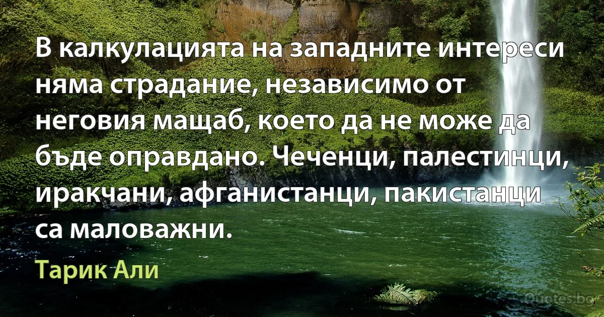 В калкулацията на западните интереси няма страдание, независимо от неговия мащаб, което да не може да бъде оправдано. Чеченци, палестинци, иракчани, афганистанци, пакистанци са маловажни. (Тарик Али)