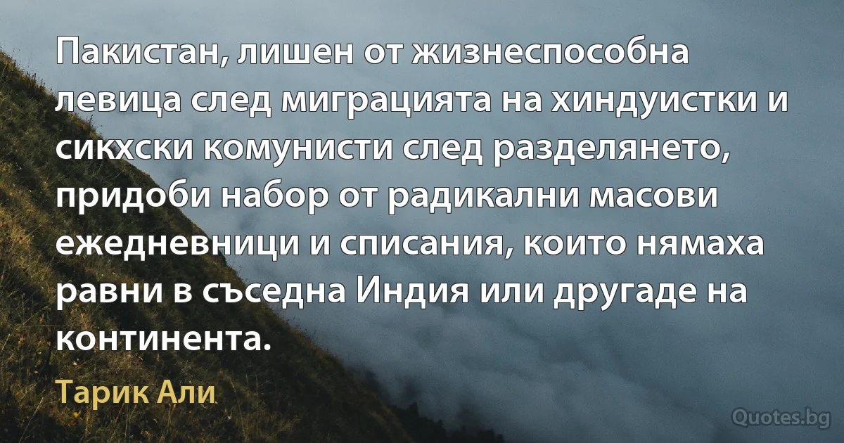 Пакистан, лишен от жизнеспособна левица след миграцията на хиндуистки и сикхски комунисти след разделянето, придоби набор от радикални масови ежедневници и списания, които нямаха равни в съседна Индия или другаде на континента. (Тарик Али)