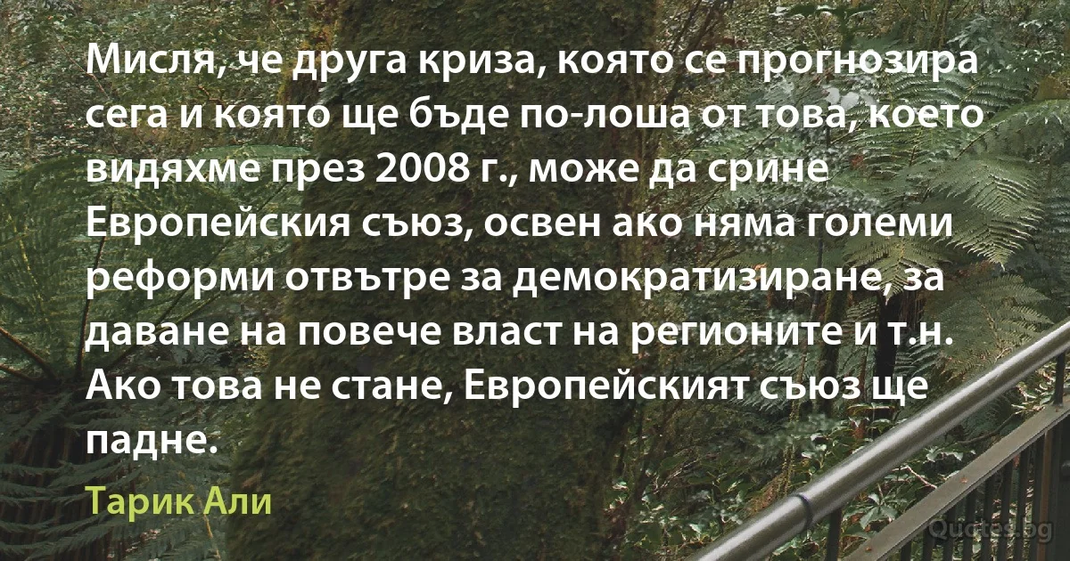 Мисля, че друга криза, която се прогнозира сега и която ще бъде по-лоша от това, което видяхме през 2008 г., може да срине Европейския съюз, освен ако няма големи реформи отвътре за демократизиране, за даване на повече власт на регионите и т.н. Ако това не стане, Европейският съюз ще падне. (Тарик Али)