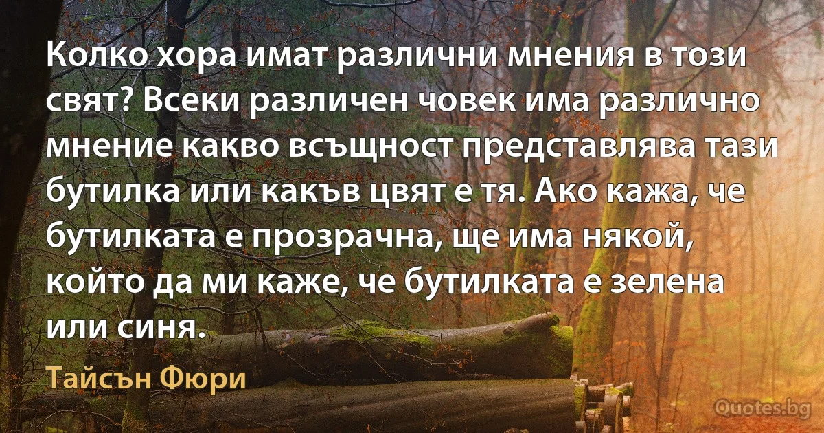 Колко хора имат различни мнения в този свят? Всеки различен човек има различно мнение какво всъщност представлява тази бутилка или какъв цвят е тя. Ако кажа, че бутилката е прозрачна, ще има някой, който да ми каже, че бутилката е зелена или синя. (Тайсън Фюри)