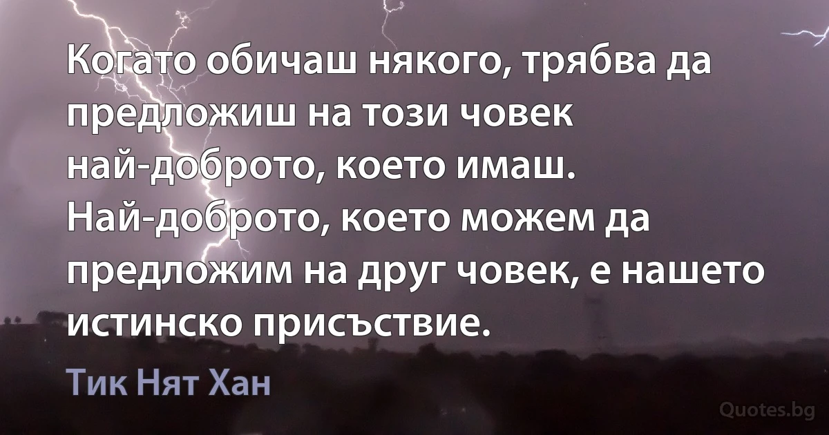 Когато обичаш някого, трябва да предложиш на този човек най-доброто, което имаш. Най-доброто, което можем да предложим на друг човек, е нашето истинско присъствие. (Тик Нят Хан)