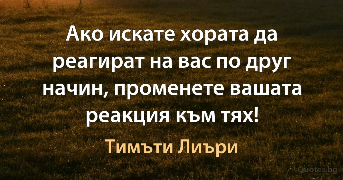 Ако искате хората да реагират на вас по друг начин, променете вашата реакция към тях! (Тимъти Лиъри)