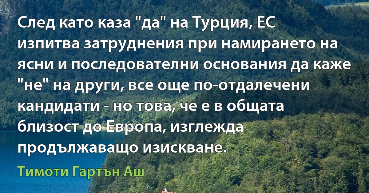 След като каза "да" на Турция, ЕС изпитва затруднения при намирането на ясни и последователни основания да каже "не" на други, все още по-отдалечени кандидати - но това, че е в общата близост до Европа, изглежда продължаващо изискване. (Тимоти Гартън Аш)