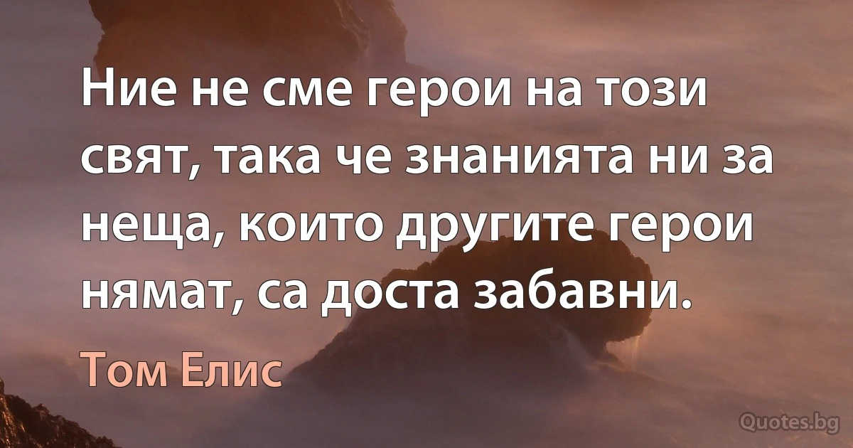 Ние не сме герои на този свят, така че знанията ни за неща, които другите герои нямат, са доста забавни. (Том Елис)