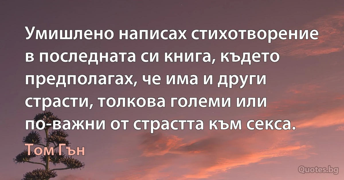 Умишлено написах стихотворение в последната си книга, където предполагах, че има и други страсти, толкова големи или по-важни от страстта към секса. (Том Гън)