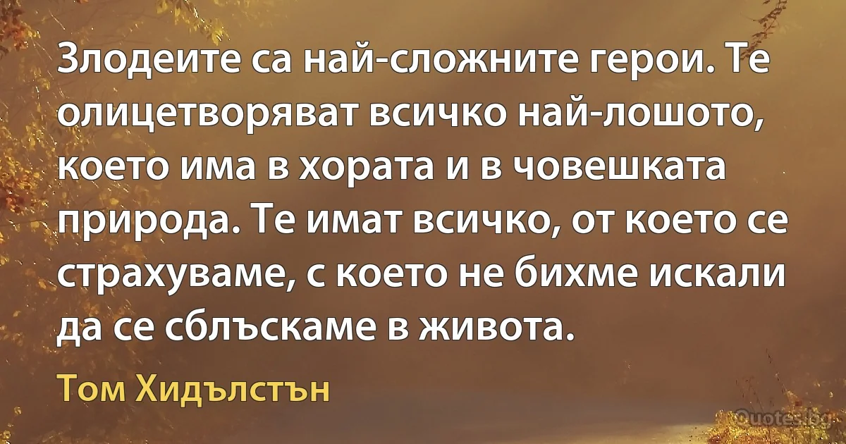 Злодеите са най-сложните герои. Те олицетворяват всичко най-лошото, което има в хората и в човешката природа. Те имат всичко, от което се страхуваме, с което не бихме искали да се сблъскаме в живота. (Том Хидълстън)