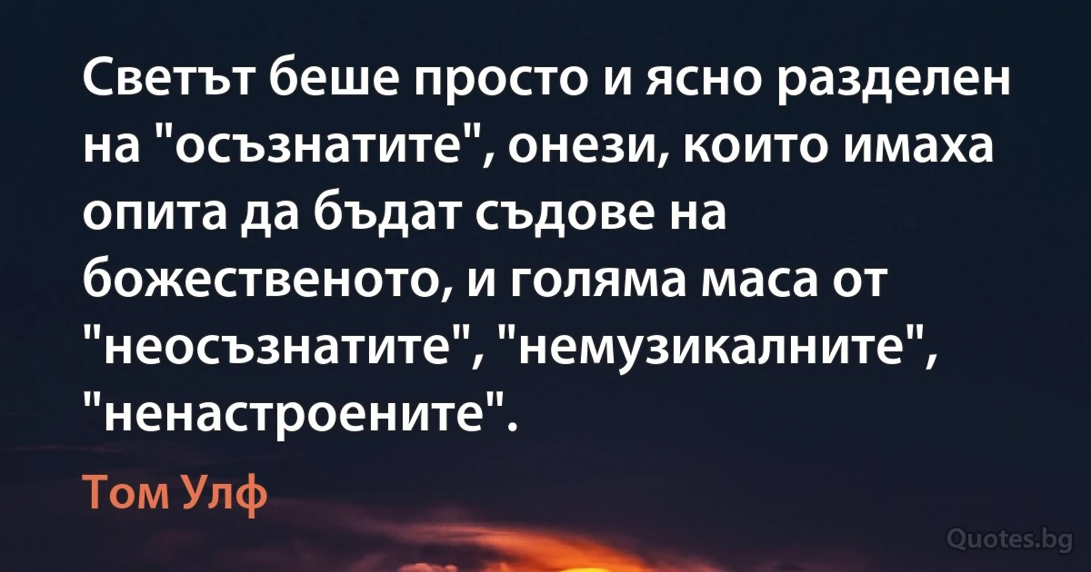 Светът беше просто и ясно разделен на "осъзнатите", онези, които имаха опита да бъдат съдове на божественото, и голяма маса от "неосъзнатите", "немузикалните", "ненастроените". (Том Улф)