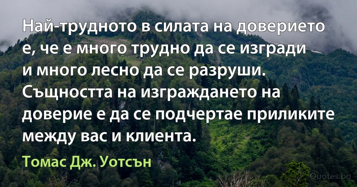 Най-трудното в силата на доверието е, че е много трудно да се изгради и много лесно да се разруши. Същността на изграждането на доверие е да се подчертае приликите между вас и клиента. (Томас Дж. Уотсън)