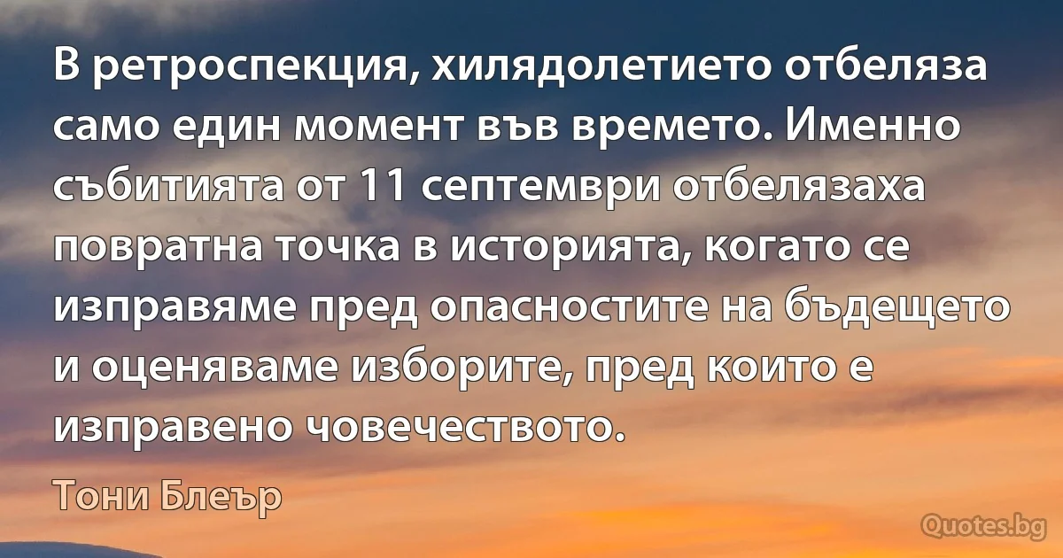 В ретроспекция, хилядолетието отбеляза само един момент във времето. Именно събитията от 11 септември отбелязаха повратна точка в историята, когато се изправяме пред опасностите на бъдещето и оценяваме изборите, пред които е изправено човечеството. (Тони Блеър)