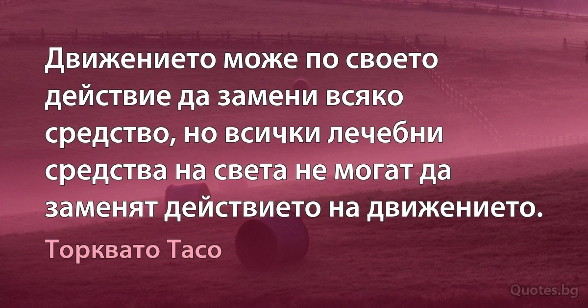 Движението може по своето действие да замени всяко средство, но всички лечебни средства на света не могат да заменят действието на движението. (Торквато Тасо)