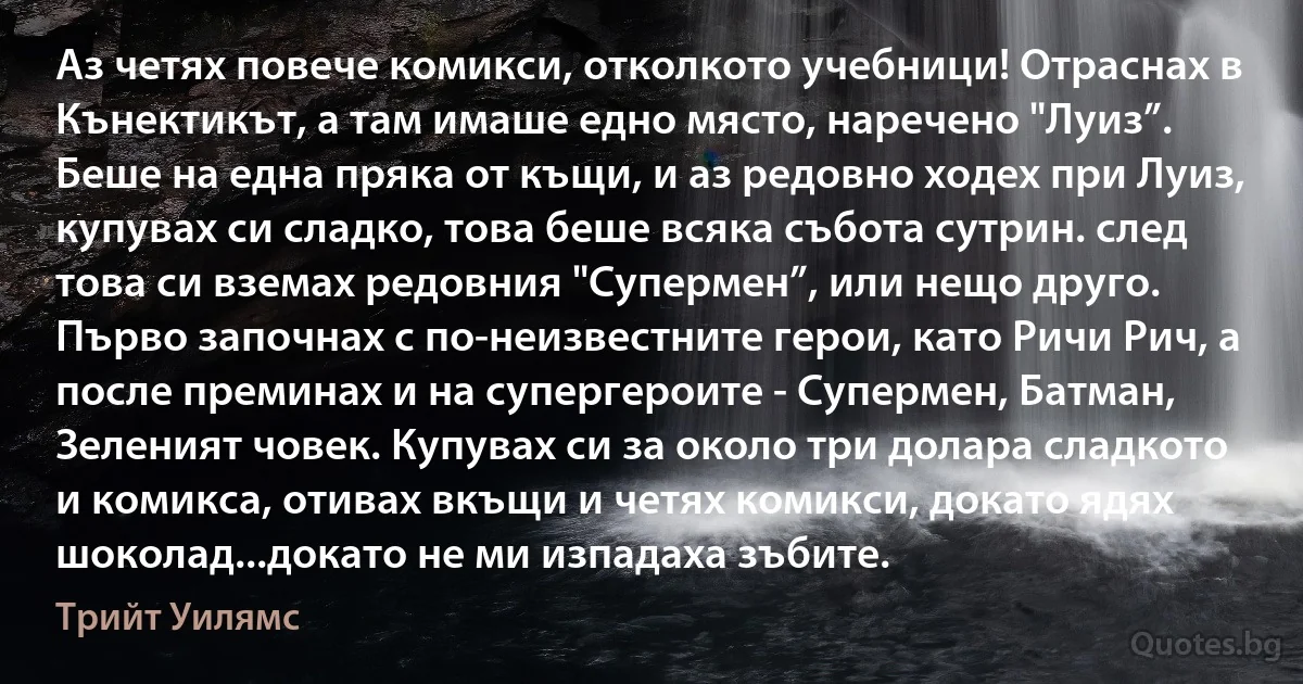 Аз четях повече комикси, отколкото учебници! Отраснах в Кънектикът, а там имаше едно място, наречено "Луиз”. Беше на една пряка от къщи, и аз редовно ходех при Луиз, купувах си сладко, това беше всяка събота сутрин. след това си вземах редовния "Супермен”, или нещо друго. Първо започнах с по-неизвестните герои, като Ричи Рич, а после преминах и на супергероите - Супермен, Батман, Зеленият човек. Купувах си за около три долара сладкото и комикса, отивах вкъщи и четях комикси, докато ядях шоколад...докато не ми изпадаха зъбите. (Трийт Уилямс)