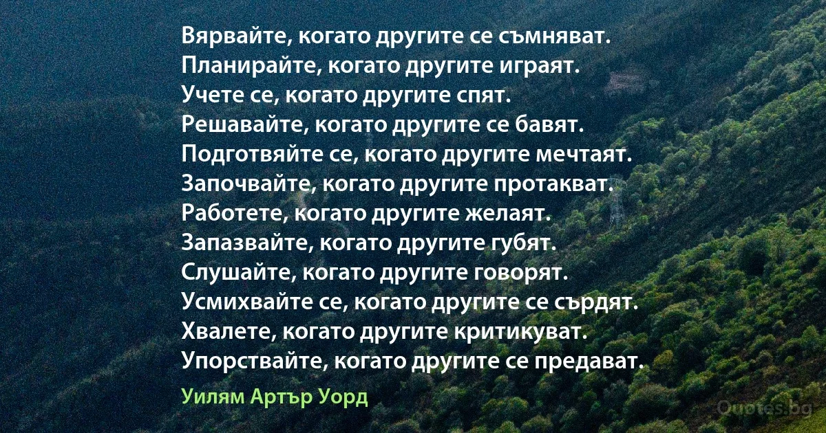 Вярвайте, когато другите се съмняват.
Планирайте, когато другите играят.
Учете се, когато другите спят.
Решавайте, когато другите се бавят.
Подготвяйте се, когато другите мечтаят.
Започвайте, когато другите протакват.
Работете, когато другите желаят.
Запазвайте, когато другите губят.
Слушайте, когато другите говорят.
Усмихвайте се, когато другите се сърдят.
Хвалете, когато другите критикуват.
Упорствайте, когато другите се предават. (Уилям Артър Уорд)