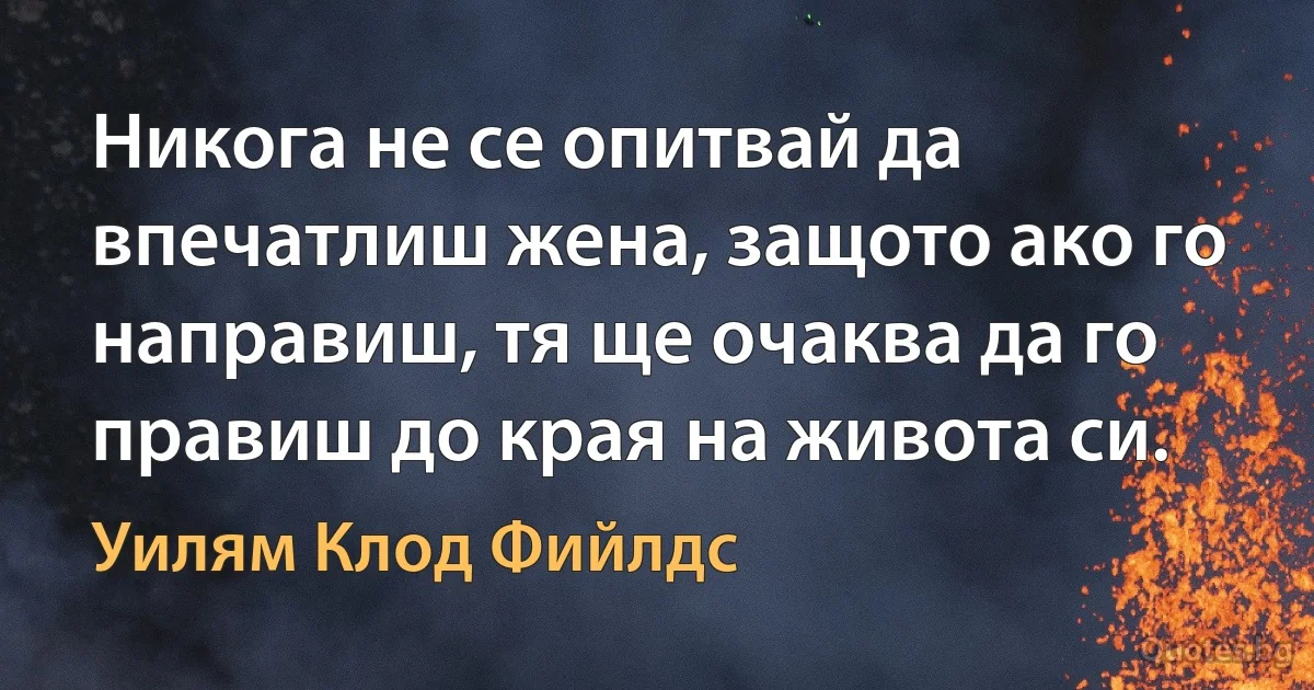 Никога не се опитвай да впечатлиш жена, защото ако го направиш, тя ще очаква да го правиш до края на живота си. (Уилям Клод Фийлдс)