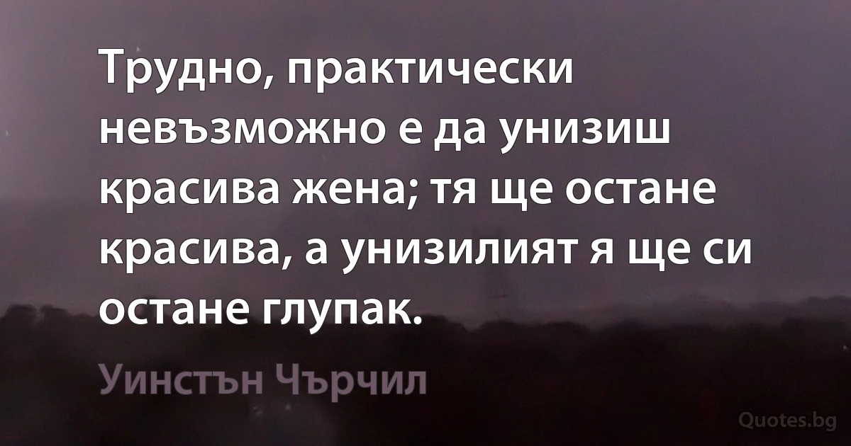 Трудно, практически невъзможно е да унизиш красива жена; тя ще остане красива, а унизилият я ще си остане глупак. (Уинстън Чърчил)