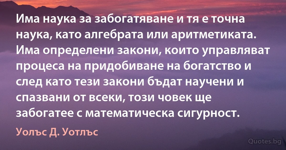 Има наука за забогатяване и тя е точна наука, като алгебрата или аритметиката. Има определени закони, които управляват процеса на придобиване на богатство и след като тези закони бъдат научени и спазвани от всеки, този човек ще забогатее с математическа сигурност. (Уолъс Д. Уотлъс)