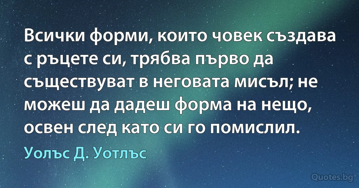 Всички форми, които човек създава с ръцете си, трябва първо да съществуват в неговата мисъл; не можеш да дадеш форма на нещо, освен след като си го помислил. (Уолъс Д. Уотлъс)