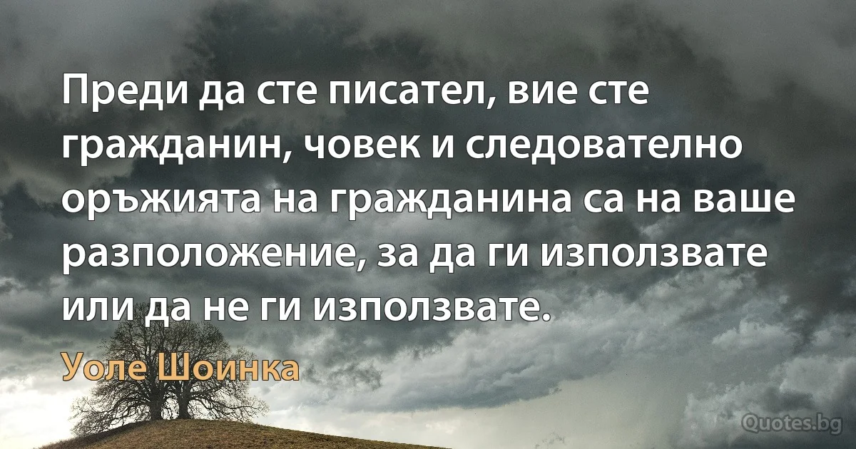 Преди да сте писател, вие сте гражданин, човек и следователно оръжията на гражданина са на ваше разположение, за да ги използвате или да не ги използвате. (Уоле Шоинка)